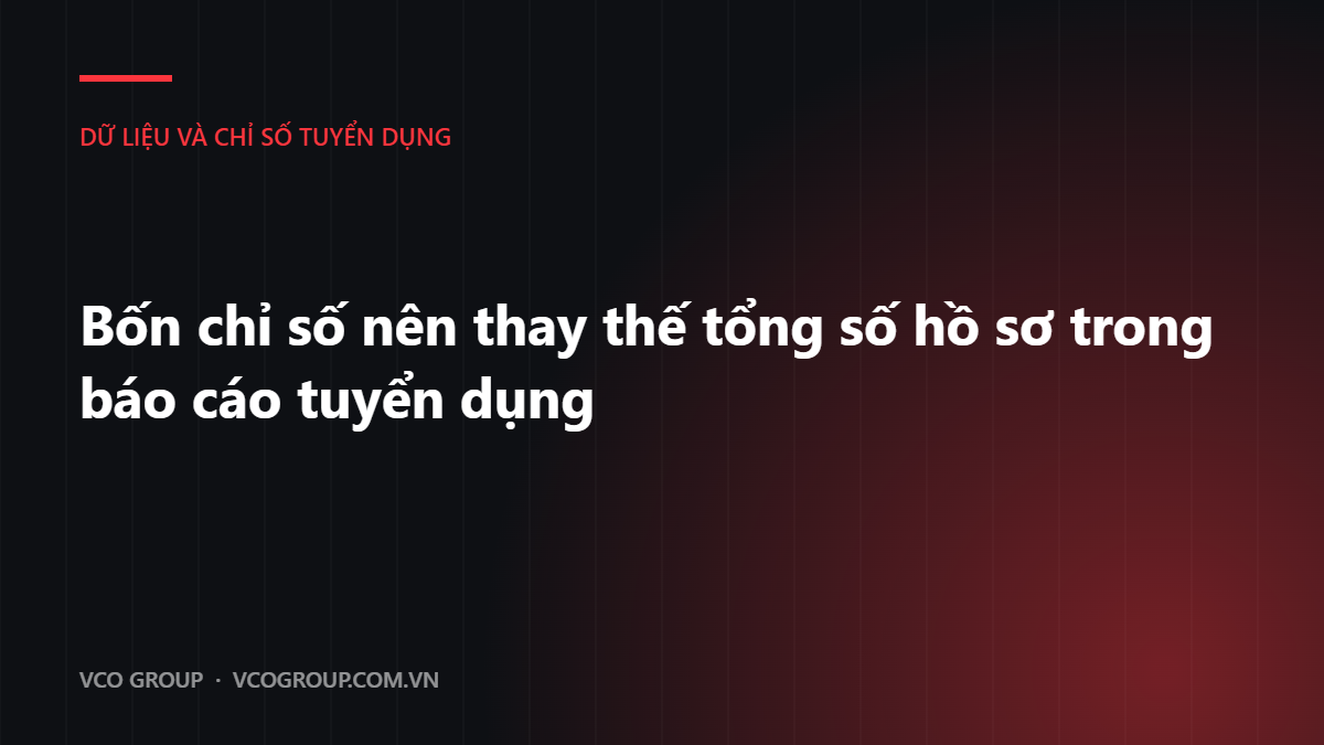Bốn chỉ số nên thay thế tổng số hồ sơ trong báo cáo tuyển dụng